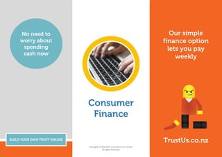 Our simple
finance option
lets you pay
weekly
BUILD YOUR OWN TRUST ONLINE
No need to
worry about
spending
cash now
TrustUs.co.nz
Consumer
Finance
Copyright © 2016 MAC Innovations NZ Limited. 
All Rights Reserved.
 