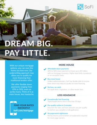 With our unique mortgage
options, you can own the
home you love now. Our
underwriting approach may
allow you to qualify for
more financing than
traditional lenders offer.
We offer flexible down
payments ranging from
10% to 50%, even on
jumbo loans. Think of it as
more house, less headache.
DREAM BIG.
PAY LITTLE.
Affordable down payments
10% to 50% down payment on loans up to $3 million
with no mortgage insurance. Higher loan limits considered
on an exception basis.
Buy more house
Unlike traditional lenders, SoFi has flexible debt-to-income
limits which may help you qualify for more financing.
No fees, no catch
No application, origination, or other lender fees.
Exceptionally fast financing
Typical applications close in less than 30 days.
Pre-qualify online in 2 minutes
Discover the rates and loan amounts you pre-qualify
for before you complete a full application.
No paperwork nightmares
No tax returns and no letters of explanation required
for most wage earners.
MORE HOUSE
LESS HEADACHE
FIND YOUR RATES
INSTANTLY
SoFi.com/mortgage
 