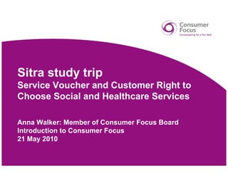 Sitra study trip
Service Voucher and Customer Right to
Choose Social and Healthcare Services

Anna Walker: Member of Consumer Focus Board
Introduction to Consumer Focus
21 May 2010
 