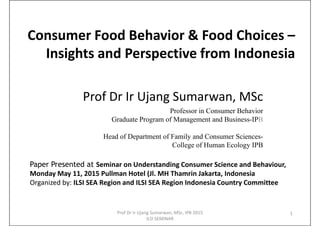 Consumer Food Behavior & Food Choices –
Insights and Perspective from Indonesia
Prof Dr Ir Ujang Sumarwan, MSc
Professor in Consumer Behavior
Graduate Program of Management and Business-IPB
Head of Department of Family and Consumer Sciences-
College of Human Ecology IPB
1
Paper Presented at Seminar on Understanding Consumer Science and Behaviour,
Monday May 11, 2015 Pullman Hotel (Jl. MH Thamrin Jakarta, Indonesia
Organized by: ILSI SEA Region and ILSI SEA Region Indonesia Country Committee
Prof Dr Ir Ujang Sumarwan, MSc, IPB 2015
ILSI SEMINAR
 