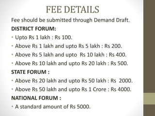FEE DETAILS
Fee should be submitted through Demand Draft.
DISTRICT FORUM:
• Upto Rs 1 lakh : Rs 100.
• Above Rs 1 lakh and upto Rs 5 lakh : Rs 200.
• Above Rs 5 lakh and upto Rs 10 lakh : Rs 400.
• Above Rs 10 lakh and upto Rs 20 lakh : Rs 500.
STATE FORUM :
• Above Rs 20 lakh and upto Rs 50 lakh : Rs 2000.
• Above Rs 50 lakh and upto Rs 1 Crore : Rs 4000.
NATIONAL FORUM :
• A standard amount of Rs 5000.
 