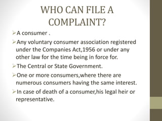 WHO CAN FILE A
COMPLAINT?
A consumer .
Any voluntary consumer association registered
under the Companies Act,1956 or under any
other law for the time being in force for.
The Central or State Government.
One or more consumers,where there are
numerous consumers having the same interest.
In case of death of a consumer,his legal heir or
representative.
 