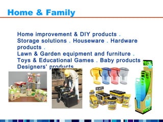 Home & Family

 Home improvement & DIY products .
 Storage solutions . Houseware . Hardware
 products .
 Lawn & Garden equipment and furniture .
 Toys & Educational Games . Baby products .
 Designers’ products .
 