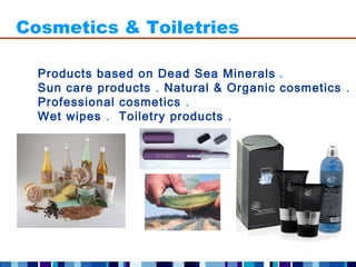 Cosmetics & Toiletries

  Products based on Dead Sea Minerals .
  Sun care products . Natural & Organic cosmetics .
  Professional cosmetics .
  Wet wipes . Toiletry products .
 