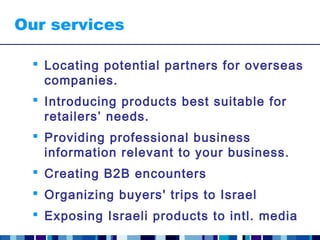 Our services

  Locating potential partners for overseas
   companies.
  Introducing products best suitable for
   retailers’ needs.
  Providing professional business
   information relevant to your business.
  Creating B2B encounters
  Organizing buyers' trips to Israel
  Exposing Israeli products to intl. media
 