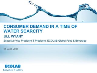 CONSUMER DEMAND IN A TIME OF
WATER SCARCITY
JILL WYANT
Executive Vice President & President, ECOLAB Global Food & Beverage
24 June 2015
 
