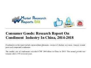 Consumer Goods: Research Report On
Condiment Industry In China, 2014-2018
Condiments in the report include monosodium glutamate, essence of chicken, soy sauce, vinegar, tomato
paste and compound condiments.
The market size of condiments exceeded CNY 200 billion in China in 2013. The annual growth rate
remains above 15% in recent years.
 
