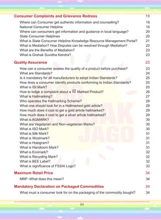 Consumer Complaints and Grievance Redress 19
Where can Consumer get authentic information and counselling? 19
National Consumer Helpline 19
Where can consumers get information and guidance in local language? 20
State Consumer Helplines 20
What is State Consumer Helpline Knowledge Resource Management Portal? 21
What is Mediation? How Disputes can be resolved through Mediation? 22
What are the Benefits of Mediation? 23
What is Grahak Suvidha Kendra? 23
Quality Assurance 23
How can a consumer assess the quality of a product before purchase? 23
What are Standards? 24
Is it mandatory for all manufacturers to adopt Indian Standards? 25
How does a consumer identify products conforming to Indian Standards? 25
What is ISI Mark? 25
How to lodge a complaint about a Marked Product? 26
What is Hallmarking? 27
Who operates the Hallmarking Scheme? 28
What one should look for in a Hallmarked gold article? 28
How much does it cost to get a gold article hallmarked? 29
How much does it cost to get a silver article hallmarked? 29
What is AGMARK? 30
What are Vegetarian and Non-vegetarian Marks? 30
What is ISO Mark? 30
What is Silk Mark? 31
What is Woolmark? 31
What is Hologram? 31
What is Handloom Mark? 31
What is Ecomark? 32
What is Recycling Mark? 32
What is BEE Label? 32
What is significance of FSSAI Logo? 	 33
Maximum Retail Price 34
MRP -What does this mean? 34
Mandatory Declaration on Packaged Commodities 34
What must a consumer look for on the packaging of the commodity bought? 34
(x)
 