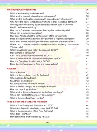 Misleading Advertisements 36
What is a misleading advertisement? 36
What are the types of misleading advertisements? 36
What are the existing laws dealing with misleading advertisements? 37
Who have the power to regulate advertising in their respective domains? 37
Who regulates misleading advertisements and how does it function? 38
Is ASCI a Government Body? 38
How can a Consumer make a complaint against misleading ads? 38
Where can a consumer complain? 38
How does ASCI protect the confidentiality of the complainant? 39
Does a complainant has to make any payment to register a complaint? 39
What relief a consumer can get if he files a case in Consumer Forum? 39
Where can consumer complain for programmes/shows being broadcast on 39
TV channels?
Which broadcasters are within the scope of BCCC? 40
How to make a complaint? 40
Can I file a complaint directly before BCCC ? 40
What is the timeline for disposal of a complaint by BCCC? 41
How is a Complaint decided by the BCCC? 41
Does the mechanism cover films and movie videos? 41
Aadhaar 41
What is Aadhaar? 42
Which is the regulatory body for Aadhaar? 42
Who is eligible for Aadhaar? 42
Is Aadhaar a smart card? 42
Is it compulsory to enroll for Aadhaar? 42
What is the fee charged for enrolling for Aadhaar? 43
How can I enroll for Aadhaar? 43
What are the documents required for Aadhaar enrolment? 43
Where can I contact for any query or complaint? 43
What is the use of Aadhaar Number? 43
Food Safety and Standards Authority 44
What is Food Safety and Standards Act, 2006? 44
Who is the Regulatory Authority under the FSS Act? 44
What is the composition of the Food Authority? 44
What does FSSAI do? 45
How consumers are benefitted by FSS Act? 45
(xi)
 