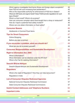 Which agency investigates food borne illness and foreign object complaints? 45
How FSS Act will curb increasing food adulteration? 45
Who is the responsible authority for enforcement of FSS Act in States? 45
What are GM foods and organic foods? Does FSSAI provide regulations for such 45
type of foods?
What is a food recall? What is its purpose? 45
How can consumer complain about food bought from a shop or restaurant? 46
How do I report a potential food safety incident? 46
Where can one obtain information on food safety? 46
Consumer Beware 46
Adulterants in Common Food Items 46
Tips for Smart Consumers 47
Online Shopping 48
Before you sign a contract 48
If you encounter a problem, what you should do? 49
What can you do to protect yourself? 49
Consumer Responsibilities and Sustainable Development 50
Right to Information Act, 2005 52
What is Information? 52
What information can be obtained under the RTI Act? 52
What is the Fee for seeking Information? 52
Swachh Bharat Abhiyan 53
Swachh Bharat Abhiyan and Sustainable Development 53
Regulators 54
What is the need of Regulators? How they can help consumers? 54
Regulators in India 54
List of Consumer Disputes Redressal Agencies 57
National Consumer Disputes Redressal Commission 57
State Consumer Disputes Redressal Commissions 57
Useful Contact Addresses and Telephone Numbers 62
Important Links 64
(xii)
 