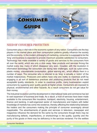 Consumer Handbook 1
NEED OF CONSUMER PROTECTION
Consumers play a vital role in the economic system of any nation. Consumers are the key
players in the market place and their consumption patterns greatly influence the society
and the economy. In the modern philosophy of marketing, consumer is supposed to be the
‘king’ and business is expected to provide maximum possible satisfaction to consumers.
Technology has made available a variety of goods and services to the consumers from
all over the world, which are only a click away. New products and services throng the
market every day, many of which disappear very soon. Coupled, with the revolution in
information technology the consumers are facing new challenges, such as cyber-crime,
plastic money, unsustainable consumption, global warning etc., which affects them in a
number of ways. The consumer who is referred to as ‘king’ is actually a ‘victim’ of the
market malpractices. Producers and sellers have only one motto; to maximize profit by
engaging in all sort of deleterious practices and producing products that do not meet
acceptable quality standards. In order to maximize profits, many businessmen exploit
consumers by supplying poor quality goods at higher prices. Consumers are exposed to
physical, environmental and other hazards. As a result consumers do not get value for
their money.
The Industrial revolution and the development in international trade and commerce has led
to vast expansion of business and trade. As a result, a host of services have been made
available to the consumers like insurance, transport, electricity, housing, entertainment,
finance and banking. A well-organized sector of manufacturers and traders with better
knowledge of markets has come into existence, thereby affecting the relationship between
the traders and the consumers making the principle of consumer sovereignty almost
inapplicable. The advertisements of goods and services in television, newspaper and
magazines influence the demand for the same by the consumers though there may be
manufacturing defects, imperfections, or shortcomings in the quality, quantity and the
purity of the goods or there may be deficiency in the services rendered. For the welfare
 