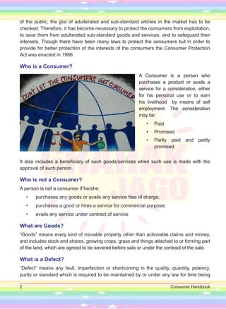 2 Consumer Handbook
of the public, the glut of adulterated and sub-standard articles in the market has to be
checked. Therefore, it has become necessary to protect the consumers from exploitation,
to save them from adulterated sub-standard goods and services, and to safeguard their
interests. Though there have been many laws to protect the consumers but in order to
provide for better protection of the interests of the consumers the Consumer Protection
Act was enacted in 1986.
Who is a Consumer?
A Consumer is a person who
purchases a product or avails a
service for a consideration, either
for his personal use or to earn
his livelihood by means of self
employment. The consideration
may be:
• Paid
• Promised
• Partly paid and partly
promised.
It also includes a beneficiary of such goods/services when such use is made with the
approval of such person.
Who is not a Consumer?
A person is not a consumer if he/she:
• purchases any goods or avails any service free of charge;
• purchases a good or hires a service for commercial purpose;
• avails any service under contract of service
What are Goods?
“Goods” means every kind of movable property other than actionable claims and money,
and includes stock and shares, growing crops, grass and things attached to or forming part
of the land, which are agreed to be severed before sale or under the contract of the sale.
What is a Defect?
“Defect” means any fault, imperfection or shortcoming in the quality, quantity, potency,
purity or standard which is required to be maintained by or under any law for time being
 