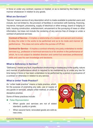Consumer Handbook 3
in force or under any contract, express or implied, or as is claimed by the trader in any
manner whatsoever in relation to any goods.
What are Services?
“Service” means service of any description which is made available to potential users and
include, but not limited to, the provision of facilities in connection with banking, financing,
insurance, transport, processing, supply of electrical or other energy, board or lodging or
both, housing construction, entertainment, amusement or the purveying of news or other
information, but does not include the rendering of any service free of charge or under a
contract of personal services.
Contract of Service – It implies a relationship of a master and servant and involves
to obey the order in the works to be performed and as to its mode and manner of
performance. This does not come within the purview of CP Act.
Contract for Service – It implies a contract whereby one party undertakes to render
services e.g., profession or technical services to or for another in the performance of
which, he is not subject to detailed direction and control but exercises professional
skills and uses his own knowledge and decisions.
What is Deficiency in Service?
“Deficiency” means any fault, imperfection shortcoming or inadequacy in the quality, nature
and manner of performance which is required to be maintained by or under any law for
time being in force or has been undertaken to be performed by a person in pursuance of
a contract or otherwise in relation to any service.
What is Unfair Trade Practice?
An “unfair trade practice” means a trade practice, which,
for the purpose of promoting any sale, use or supply of
any goods or services, adopts unfair method, or unfair or
deceptive practice.
Some of these practices include:
Æ False Representation
• When goods and services are not of stated
standard, quality or grade;
• When second hand, renovated goods are sold as
new ones;
 
