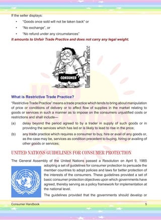Consumer Handbook 5
If the seller displays:
• “Goods once sold will not be taken back” or
• “No exchange”, or
• “No refund under any circumstances”
It amounts to Unfair Trade Practice and does not carry any legal weight.
What is Restrictive Trade Practice?
“Restrictive Trade Practice” means a trade practice which tends to bring about manipulation
of price or conditions of delivery or to affect flow of supplies in the market relating to
goods or services in such a manner as to impose on the consumers unjustified costs or
restrictions and shall include—
(a) delay beyond the period agreed to by a trader in supply of such goods or in
providing the services which has led or is likely to lead to rise in the price;
(b) any trade practice which requires a consumer to buy, hire or avail of any goods or,
as the case may be, services as condition precedent to buying, hiring or availing of
other goods or services;
UNITED NATIONS GUIDELINES FOR CONSUMER PROTECTION
The General Assembly of the United Nations passed a Resolution on April 9, 1985
adopting a set of guidelines for consumer protection to persuade the
member countries to adopt policies and laws for better protection of
the interests of the consumers. These guidelines provided a set of
basic consumer protection objectives upon which governments have
agreed, thereby serving as a policy framework for implementation at
the national level.
The guidelines provided that the governments should develop or
 