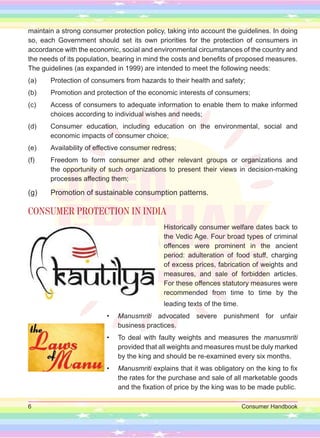 6 Consumer Handbook
maintain a strong consumer protection policy, taking into account the guidelines. In doing
so, each Government should set its own priorities for the protection of consumers in
accordance with the economic, social and environmental circumstances of the country and
the needs of its population, bearing in mind the costs and benefits of proposed measures.
The guidelines (as expanded in 1999) are intended to meet the following needs:
(a) Protection of consumers from hazards to their health and safety;
(b) Promotion and protection of the economic interests of consumers;
(c) Access of consumers to adequate information to enable them to make informed
choices according to individual wishes and needs;
(d) Consumer education, including education on the environmental, social and
economic impacts of consumer choice;
(e) Availability of effective consumer redress;
(f) Freedom to form consumer and other relevant groups or organizations and
the opportunity of such organizations to present their views in decision-making
processes affecting them;
(g) Promotion of sustainable consumption patterns.
CONSUMER PROTECTION IN INDIA
Historically consumer welfare dates back to
the Vedic Age. Four broad types of criminal
offences were prominent in the ancient
period: adulteration of food stuff, charging
of excess prices, fabrication of weights and
measures, and sale of forbidden articles.
For these offences statutory measures were
recommended from time to time by the
leading texts of the time.
• Manusmriti advocated severe punishment for unfair
business practices.
• To deal with faulty weights and measures the manusmriti
provided that all weights and measures must be duly marked
by the king and should be re-examined every six months.
• Manusmriti explains that it was obligatory on the king to fix
the rates for the purchase and sale of all marketable goods
and the fixation of price by the king was to be made public.
 
