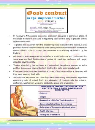 Consumer Handbook 7
• In Kautilya’s Arthashastra consumer protection occupies a prominent place. It
describes the role of the State in regulating trade and its duty to prevent crimes
against consumers.
• To protect the customer from the excessive prices charged by the traders, it was
provided that the state declares the rates for the purchase and sale of all marketable
commodities in order to protect the customers from arbitrary exploitation by the
traders.
• Adulteration was recognized as an offence in Arthashastra and punishment for
same was specified. Adulteration of grains, oil, medicine, perfumes, salt, sugar
attracted severe penalty.
• Traders who during the purchase and sale raised the price or secured an extra
profit of five percent beyond the limit fixed by the state were heavily fined.
• If the merchants conspired to raise the prices of the commodities at their own will
they were severely dealt with.
• Arthashastra expresses two other key areas concerning consumers- regulation
concerning sale of animal flesh; and obligation of professionals like artisans,
craftsmen, washermen, weavers, goldsmith, actors and physicians.
 