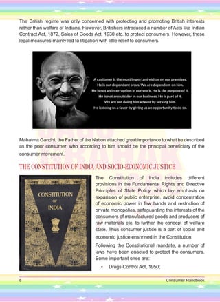 8 Consumer Handbook
The British regime was only concerned with protecting and promoting British interests
rather than welfare of Indians. However, Britishers introduced a number of Acts like Indian
Contract Act, 1872, Sales of Goods Act, 1930 etc. to protect consumers. However, these
legal measures mainly led to litigation with little relief to consumers.
Mahatma Gandhi, the Father of the Nation attached great importance to what he described
as the poor consumer, who according to him should be the principal beneficiary of the
consumer movement.
THE CONSTITUTION OF INDIA AND SOCIO-ECONOMIC JUSTICE
The Constitution of India includes different
provisions in the Fundamental Rights and Directive
Principles of State Policy, which lay emphasis on
expansion of public enterprise, avoid concentration
of economic power in few hands and restriction of
private monopolies, safeguarding the interests of the
consumers of manufactured goods and producers of
raw materials etc. to further the concept of welfare
state. Thus consumer justice is a part of social and
economic justice enshrined in the Constitution.
Following the Constitutional mandate, a number of
laws have been enacted to protect the consumers.
Some important ones are:
• Drugs Control Act, 1950;
 