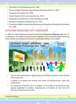 Consumer Handbook 9
• Prevention of Food Adulteration Act, 1954;
• Drug and Magic Remedies (Objectionable Advertisements) Act, 1954;
• Essential Commodities Act, 1955;
• Export Quality Control and Inspection Act, 1963;
• Monopolies and Restrictive Trade Practices Act, 1969;
• Standard of Weights and Measures Act, 1976;
• PreventionofBlack-marketingandMaintenanceofSuppliesofEssentialCommodities
Act, 1980.
CONSUMER PROTECTION ACT- A MILESTONE
In 1986, the Indian Parliament passed the landmark Consumer Protection Act which is
a milestone in the history of socio-economic legislation and is directed towards achieving
public welfare by enabling the consumer to participate directly in the market.
• The Act was enacted with an objective to provide better protection of the interests
of the consumers.
• It applies to all goods and services and covers all sectors-private, public and
cooperatives.
• The Consumer Protection Act is a weapon in the hands of consumers to fight
against exploitation by traders, manufacturers and sellers on one hand and
providers of services on the other.
 