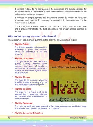 10 Consumer Handbook
• It provides redress to the grievances of the consumers and makes provision for
the establishment of Consumer Councils and other quasi-judicial authorities for the
settlement of consumer disputes.
• It provides for sim­
ple, speedy and inexpensive access to redress of consumer
grievances and provides for granting compensation to the consumers for the
inconvenience suffered.
• The Act has been amended thrice in 1991, 1993 and 2002 to keep pace with time
and to provide more teeth. The third amendment has brought drastic changes in
the Act.
What are the rights guaranteed under the Act?
The Consumer Protection Act guarantees the following six Consumers Rights:

 Right to Safety
The right to be protected against the
marketing of goods and services,
which are hazardous to life and
property.

 Right to be informed
The right to be informed about the
quality, quantity, potency, purity,
standard and price of goods or
services, as the case may be so as to
protect the consumer against unfair
trade practices.

 Right to Choose
The right to be assured, wherever
possible, access to a variety of goods
and services at competitive prices.

 Right to be heard
The right to be heard and to be
assured that consumer’s interests
will receive due consideration at
appropriate fora.

 Right to Redressal
The right to seek redressal against unfair trade practices or restrictive trade
practices or unscrupulous exploitation of consumers.

 Right to Consumer Education
 