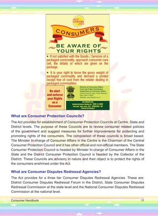 Consumer Handbook 11
What are Consumer Protection Councils?
The Act provides for establishment of Consumer Protection Councils at Centre, State and
District levels. The purpose of these Councils are to review consumer related policies
of the government and suggest measures for further improvements for protecting and
promoting rights of the consumers. The composition of these councils is broad based.
The Minister In-charge of Consumer Affairs in the Centre is the Chairman of the Central
Consumer Protection Council and it has other official and non-official members. The State
Consumer Protection Council is headed by Minister In-charge of Consumer Affairs in the
State and the District Consumer Protection Council is headed by the Collector of the
District. These Councils are advisory in nature and their object is to protect the rights of
the consumers enshrined under the Act.
What are Consumer Disputes Redressal Agencies?
The Act provides for a three tier Consumer Disputes Redressal Agencies. These are:
District Consumer Disputes Redressal Forum in the District, State Consumer Disputes
Redressal Commission at the state level and the National Consumer Disputes Redressal
Commission at the national level.
 