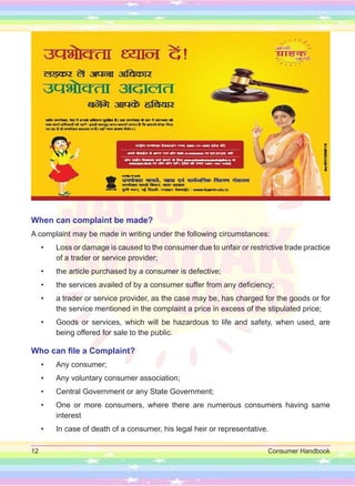 12 Consumer Handbook
When can complaint be made?
A complaint may be made in writing under the following circumstances:
• Loss or damage is caused to the consumer due to unfair or restrictive trade practice
of a trader or service provider;
• the article purchased by a consumer is defective;
• the services availed of by a consumer suffer from any deficiency;
• a trader or service provider, as the case may be, has charged for the goods or for
the service mentioned in the complaint a price in excess of the stipulated price;
• Goods or services, which will be hazardous to life and safety, when used, are
being offered for sale to the public.
Who can file a Complaint?
• Any consumer;
• Any voluntary consumer association;
• Central Government or any State Government;
• One or more consumers, where there are numerous consumers having same
interest
• In case of death of a consumer, his legal heir or representative.
 