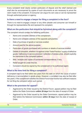 16 Consumer Handbook
Every complaint shall clearly contain particulars of dispute and the relief claimed and
shall also be accompanied by copies of such documents as are necessary to prove the
claim made in the complaint. A Consumer can argue his own case or can be represented
through authorized person or agency.
Is there a need to engage a lawyer for filing a complaint in the fora?
There is no need to engage a lawyer or any other pleader and consumer can himself or
through his representative file and represent his complaint.
What are the particulars that should be furnished along with the complaint?
The complaint should contain the following particulars:
• Name and complete address of the complainant.
• Name and complete address of the opposite party/parties.
• Date of purchase of goods or services availed.
• Amount paid for the above purpose.
• Particulars of goods purchased with numbers or details of services availed.
• Details of complaint, whether it is against Unfair Trade Practice / supply of defective
goods / deficiency in service provided / collection of excess price, should explicitly
be mentioned in the complaint petition.
• Bills / receipts and copies of connected correspondence, if any.
• Relief sought for under this Act.
• Complaint should be signed by the complainant or his authorised agent.
What is the time limit for filing a complaint?
A complaint has to be filed within two years from the date on which the cause of action/
deficiency in service/defect in goods arises. However, a complaint may also be filed after
two years, if the complainant satisfies the District Forum that he/she has sufficient reasons
for not filing the complaint within such period.
What is the provision for appeal?
• Aggrieved by the Order issued by the District Forum, appeal petition may be filed
before the State Commission within 30 days from the date of receipt of Order.
• Aggrieved by the Order issued by the State Commission, appeal petition may be
filed before the National Commission within 30 days from the date of receipt of
Order.
 