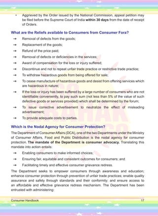 Consumer Handbook 17
• Aggrieved by the Order issued by the National Commission, appeal petition may
be filed before the Supreme Court of India within 30 days from the date of receipt
of Orders.
What are the Reliefs available to Consumers from Consumer Fora?
=
= Removal of defects from the goods;
=
= Replacement of the goods;
=
= Refund of the price paid;
=
= Removal of defects or deficiencies in the services;
=
= Award of compensation for the loss or injury suffered;
=
= Discontinue and not to repeat unfair trade practice or restrictive trade practice;
=
= To withdraw hazardous goods from being offered for sale;
=
= To cease manufacture of hazardous goods and desist from offering services which
are hazardous in nature;
=
= If the loss or injury has been suffered by a large number of consumers who are not
identifiable conveniently, to pay such sum (not less than 5% of the value of such
defective goods or services provided) which shall be determined by the forum;
=
= To issue corrective advertisement to neutralize the effect of misleading
advertisement;
=
= To provide adequate costs to parties.
Which is the Nodal Agency for Consumer Protection? 		
The Department of ConsumerAffairs (DCA), one of the two Departments under the Ministry
of Consumer Affairs, Food and Public Distribution is the nodal agency for consumer
protection. The mandate of the Department is consumer advocacy. Translating this
mandate into action entails:
=
= Enabling consumers to make informed choices;
=
= Ensuring fair, equitable and consistent outcomes for consumers; and
=
= Facilitating timely and effective consumer grievance redress.
The Department seeks to empower consumers through awareness and education;
enhance consumer protection through prevention of unfair trade practices; enable quality
assurance and safety through standards and their conformity; and ensure access to
an affordable and effective grievance redress mechanism. The Department has been
entrusted with administering:
 