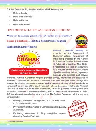 Consumer Handbook 19
The four Consumer Rights advocated by John F Kennedy are:
• Right to Safety
• Right to be Informed
• Right to Choose
• Right to be Heard
CONSUMER COMPLAINTS AND GRIEVANCE REDRESS
Where can Consumers get authentic information and counselling?
In case of a problem … Seek help from Consumer Helplines
National Consumer Helpline
National Consumer Helpline is
a project of the Department of
Consumer Affairs, Government of
India being executed by the Centre
for Consumer Studies, Indian Institute
of Public Administration, New Delhi.
It recognizes the need of consumers
for a Helpline to deal with a multitude
of problems arising in their day-to-day
dealings with business and service
providers. National Consumer Helpline provides advice, information and guidance to
empower consumers and persuade businesses to reorient their policy and management
systems to address consumer concerns and grievances adopting global standards. A
consumer from any part of the country can call National Consumer Helpline at a National
Toll Free No-1800-11-4000 to seek information, advice or guidance for his queries and
complaints. It advises consumers on dealing with problems related to defective products,
deficiency in services and unfair trade practices. The National Consumer Helpline supports
consumers by:
• Guiding consumers in finding solutions to problems related
to Products and Services.
• Providing information related to Companies and Regulatory
Authorities.
• Facilitating consumers in filing complaints against
defaulting Service Providers.
 
