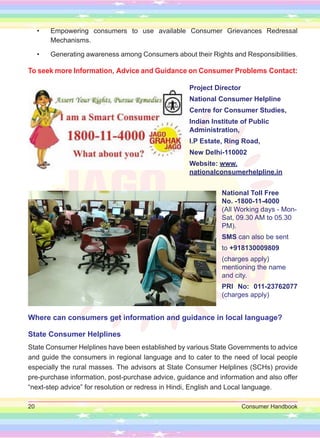 20 Consumer Handbook
• Empowering consumers to use available Consumer Grievances Redressal
Mechanisms.
• Generating awareness among Consumers about their Rights and Responsibilities.
To seek more Information, Advice and Guidance on Consumer Problems Contact:
Project Director
National Consumer Helpline
Centre for Consumer Studies,
Indian Institute of Public
Administration,
I.P Estate, Ring Road,
New Delhi-110002
Website: www.
nationalconsumerhelpline.in
National Toll Free
No. -1800-11-4000
(All Working days - Mon-
Sat, 09.30 AM to 05.30
PM).
SMS can also be sent
to +918130009809
(charges apply)
mentioning the name
and city.
PRI No: 011-23762077
(charges apply)
Where can consumers get information and guidance in local language?
State Consumer Helplines
State Consumer Helplines have been established by various State Governments to advice
and guide the consumers in regional language and to cater to the need of local people
especially the rural masses. The advisors at State Consumer Helplines (SCHs) provide
pre-purchase information, post-purchase advice, guidance and information and also offer
“next-step advice” for resolution or redress in Hindi, English and Local language.
 
