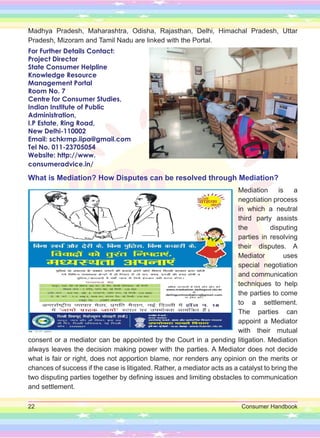 22 Consumer Handbook
Madhya Pradesh, Maharashtra, Odisha, Rajasthan, Delhi, Himachal Pradesh, Uttar
Pradesh, Mizoram and Tamil Nadu are linked with the Portal.
For Further Details Contact:
Project Director
State Consumer Helpline
Knowledge Resource
Management Portal
Room No. 7
Centre for Consumer Studies,
Indian Institute of Public
Administration,
I.P Estate, Ring Road,
New Delhi-110002
Email: schkrmp.iipa@gmail.com
Tel No. 011-23705054
Website: http://www.
consumeradvice.in/
What is Mediation? How Disputes can be resolved through Mediation?
Mediation is a
negotiation process
in which a neutral
third party assists
the disputing
parties in resolving
their disputes. A
Mediator uses
special negotiation
and communication
techniques to help
the parties to come
to a settlement.
The parties can
appoint a Mediator
with their mutual
consent or a mediator can be appointed by the Court in a pending litigation. Mediation
always leaves the decision making power with the parties. A Mediator does not decide
what is fair or right, does not apportion blame, nor renders any opinion on the merits or
chances of success if the case is litigated. Rather, a mediator acts as a catalyst to bring the
two disputing parties together by defining issues and limiting obstacles to communication
and settlement.
 