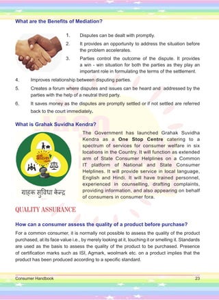 Consumer Handbook 23
What are the Benefits of Mediation?
1. Disputes can be dealt with promptly.
2. It provides an opportunity to address the situation before
the problem accelerates.
3. Parties control the outcome of the dispute. It provides
a win - win situation for both the parties as they play an
important role in formulating the terms of the settlement.
4. Improves relationship between disputing parties.
5. Creates a forum where disputes and issues can be heard and addressed by the
parties with the help of a neutral third party.
6. It saves money as the disputes are promptly settled or if not settled are referred
back to the court immediately.
What is Grahak Suvidha Kendra?
The Government has launched Grahak Suvidha
Kendra as a One Stop Centre catering to a
spectrum of services for consumer welfare in six
locations in the Country. It will function as extended
arm of State Consumer Helplines on a Common
IT platform of National and State Consumer
Helplines. It will provide service in local language,
English and Hindi. It will have trained personnel,
experienced in counselling, drafting complaints,
providing information, and also appearing on behalf
of consumers in consumer fora.
QUALITY ASSURANCE
How can a consumer assess the quality of a product before purchase?
For a common consumer, it is normally not possible to assess the quality of the product
purchased, at its face value i.e., by merely looking at it, touching it or smelling it. Standards
are used as the basis to assess the quality of the product to be purchased. Presence
of certification marks such as ISI, Agmark, woolmark etc. on a product implies that the
product has been produced according to a specific standard.
 