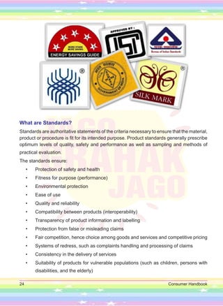 24 Consumer Handbook
What are Standards?
Standards are authoritative statements of the criteria necessary to ensure that the material,
product or procedure is fit for its intended purpose. Product standards generally prescribe
optimum levels of quality, safety and performance as well as sampling and methods of
practical evaluation.
The standards ensure:
• Protection of safety and health
• Fitness for purpose (performance)
• Environmental protection
• Ease of use
• Quality and reliability
• Compatibility between products (interoperability)
• Transparency of product information and labelling
• Protection from false or misleading claims
• Fair competition, hence choice among goods and services and competitive pricing
• Systems of redress, such as complaints handling and processing of claims
• Consistency in the delivery of services
• Suitability of products for vulnerable populations (such as children, persons with
disabilities, and the elderly)
 