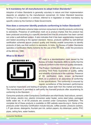 Consumer Handbook 25
Is it mandatory for all manufacturers to adopt Indian Standards?
Adoption of Indian Standards is generally voluntary in nature and their implementation
depends on adoption by the manufacturer concerned. An Indian Standard becomes
binding if it is stipulated in a contract, referred to in legislation or made mandatory by
specific orders by the Central or State Governments.
How does a consumer identify products conforming to Indian Standards?
Third party certification scheme helps common consumers to identify products conforming
to standards. Presence of certification mark on a product implies that the product has
been produced according to a specific standard and that its production has been carried
out under a well-defined system. It also indicates that it has been appropriately inspected
and tested according to the agreed standard. Hence, products certified by well-defined
certification schemes assure product quality and thereby enable consumers to identify
products of daily use that conform to standards. In India, the Bureau of Indian Standards
operates a Certification Marks Scheme for the use of the Mark, under the provisions
of the BIS Act, 1986.
What is ISI Mark?
mark is a standardization mark issued by the
Bureau of Indian Standards (BIS) to certify that the
products conform to the minimum quality standards.
The Product Certification Scheme of BIS aims at
providing Third Party Guarantee of quality, safety
and reliability of products to the customer. Presence
of ISI certification mark, known as Standard
Mark, on a product is an assurance of conformity
to the specifications. The conformity is ensured by
regular surveillance of the licensee’s performance
by surprise inspections and testing of samples, drawn both from the market and factory.
The manufacturer is permitted to self-certify the licensed products after ascertaining its
conformity to the Standard.
Consumer products under Compulsory Certification are infant foods, food colours, cement,
GLS lamps, electric iron, electric immersion water heater, some steel tubes, packaged
bottle water etc. In all 93 products are covered under Compulsory Certification. The
complete list of these products is available on BIS website www.bis.org.in. Some of the
products under Voluntary Certification include biscuits, coffee powder, pressure cookers,
L.P. gas stoves, detergents, fountain pen ink, carbon papers, dry distemper, paints, PVC
pipes, ceiling fans, water heaters.
 
