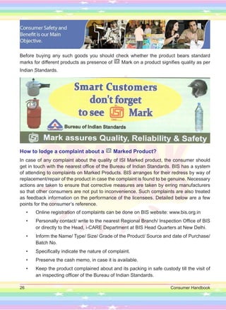 26 Consumer Handbook
Before buying any such goods you should check whether the product bears standard
marks for different products as presence of Mark on a product signifies quality as per
Indian Standards.
How to lodge a complaint about a Marked Product?
In case of any complaint about the quality of ISI Marked product, the consumer should
get in touch with the nearest office of the Bureau of Indian Standards. BIS has a system
of attending to complaints on Marked Products. BIS arranges for their redress by way of
replacement/repair of the product in case the complaint is found to be genuine. Necessary
actions are taken to ensure that corrective measures are taken by erring manufacturers
so that other consumers are not put to inconvenience. Such complaints are also treated
as feedback information on the performance of the licensees. Detailed below are a few
points for the consumer’s reference.
• Online registration of complaints can be done on BIS website: www.bis.org.in
• Personally contact/ write to the nearest Regional Branch/ Inspection Office of BIS
or directly to the Head, i-CARE Department at BIS Head Quarters at New Delhi.
• Inform the Name/ Type/ Size/ Grade of the Product/ Source and date of Purchase/
Batch No.
• Specifically indicate the nature of complaint.
• Preserve the cash memo, in case it is available.
• Keep the product complained about and its packing in safe custody till the visit of
an inspecting officer of the Bureau of Indian Standards.
 