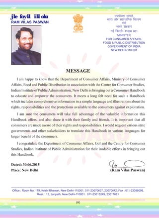 (iii)
MESSAGE
I am happy to know that the Department of Consumer Affairs, Ministry of Consumer
Affairs, Food and Public Distribution in association with the Centre for Consumer Studies,
Indian Institute of PublicAdministration, New Delhi is bringing out a Consumer Handbook
to educate and empower the consumers. It meets a long felt need for such a Handbook
which includes comprehensive information in a simple language and illustrations about the
rights, responsibilities and the protections available to the consumers against exploitation.
I am sure the consumers will take full advantage of the valuable information this
Handbook offers, and also share it with their family and friends. It is important that all
consumers are made aware of their rights and responsibilities. I would request various state
governments and other stakeholders to translate this Handbook in various languages for
larger benefit of the consumers.
I congratulate the Department of Consumer Affairs, GoI and the Centre for Consumer
Studies, Indian Institute of Public Administration for their laudable efforts in bringing out
this Handbook.
Dated: 30.06.2015
Place: New Delhi (Ram Vilas Paswan)
jke foykl ikloku
RAM VILAS PASWAN
miHkksDrk ekeys]
[kk| vkSj lkoZtfud forj.k
ea=h
Hkkjr ljdkj
ubZ fnYyh&11000 001
MINISTER
FOR CONSUMER AFFAIRS,
FOOD & PUBLIC DISTRIBUTION
GOVERNMENT OF INDIA
NEW DELHI-110 001
Office : Room No. 179, Krishi Bhawan, New Delhi-110001. 011-23070637, 23070642, Fax : 011-23386098.
Resi. : 12, Janpath, New Delhi-110001. 011-23015249, 23017681
 