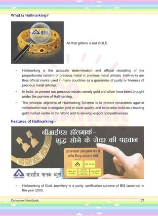 Consumer Handbook 27
What is Hallmarking?
All that glitters is not GOLD
• Hallmarking is the accurate determination and official recording of the
proportionate content of precious metal in precious metal articles. Hallmarks are
thus official marks used in many countries as a guarantee of purity or fineness of
precious metal articles.
• In India, at present two precious metals namely gold and silver have been brought
under the purview of Hallmarking.
• The principle objective of Hallmarking Scheme is to protect consumers against
victimization due to irregular gold or silver quality, and to develop India as a leading
gold market centre in the World and to develop export competitiveness.
Features of Hallmarking:-
• Hallmarking of Gold Jewellery is a purity certification scheme of BIS launched in
the year 2000.
 