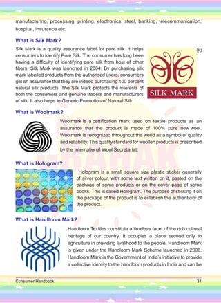 Consumer Handbook 31
manufacturing, processing, printing, electronics, steel, banking, telecommunication,
hospital, insurance etc.
What is Silk Mark?
Silk Mark is a quality assurance label for pure silk. It helps
consumers to identify Pure Silk. The consumer has long been
having a difficulty of identifying pure silk from host of other
fibers. Silk Mark was launched in 2004. By purchasing silk
mark labelled products from the authorised users, consumers
get an assurance that they are indeed purchasing 100 percent
natural silk products. The Silk Mark protects the interests of
both the consumers and genuine traders and manufacturers
of silk. It also helps in Generic Promotion of Natural Silk.
What is Woolmark?
Woolmark is a certification mark used on textile products as an
assurance that the product is made of 100% pure new wool.
Woolmark is recognized throughout the world as a symbol of quality
and reliability. This quality standard for woollen products is prescribed
by the International Wool Secretariat.
What is Hologram?
Hologram is a small square size plastic sticker generally
of silver colour, with some text written on it, pasted on the
package of some products or on the cover page of some
books. This is called Hologram. The purpose of sticking it on
the package of the product is to establish the authenticity of
the product.
What is Handloom Mark?
Handloom Textiles constitute a timeless facet of the rich cultural
heritage of our country. It occupies a place second only to
agriculture in providing livelihood to the people. Handloom Mark
is given under the Handloom Mark Scheme launched in 2006.
Handloom Mark is the Government of India’s initiative to provide
a collective identity to the handloom products in India and can be
 