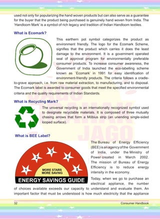 32 Consumer Handbook
used not only for popularizing the hand woven products but can also serve as a guarantee
for the buyer that the product being purchased is genuinely hand woven from India. The
‘Handloom Mark’ is a symbol of rich legacy and tradition of Indian Handloom textiles.
What is Ecomark?
This earthern pot symbol categorizes the product as
environment friendly. The logo for the Ecomark Scheme,
signifies that the product which carries it does the least
damage to the environment. It is a government operated
seal of approval program for environmentally preferable
consumer products. To increase consumer awareness, the
Government of India launched the eco-labelling scheme
known as `Ecomark’ in 1991 for easy identification of
environment-friendly products. The criteria follows a cradle-
to-grave approach, i.e. from raw material extraction, to manufacturing, and to disposal.
The Ecomark label is awarded to consumer goods that meet the specified environmental
criteria and the quality requirements of Indian Standards.
What is Recycling Mark?
The universal recycling is an internationally recognized symbol used
to designate recyclable materials. It is composed of three mutually
chasing arrows that form a Möbius strip (an unending single-sided
looped surface).
What is BEE Label?
The Bureau of Energy Efficiency
(BEE)isanagencyofthe Government
of India, under the Ministry of
Power created in March 2002.
The mission of Bureau of Energy
Efficiency is to reduce energy
intensity in the economy.
Today, when we go to purchase an
electrical appliance, the number
of choices available exceeds our capacity to understand and evaluate them. An
important factor that must be understood is how much electricity that the appliance
 