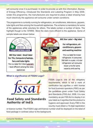 Consumer Handbook 33
will consume once it is purchased. In order to provide us with this information, Bureau
of Energy Efficiency, introduced the Standards and Labeling Program in May 2006.
Under this programme, the manufacturers are required to place a label showing how
much electricity the appliance will consume under certain conditions.
The programme is currently running for refrigerators, air conditioners, televisions, geysers,
tube lights and fans among the household appliances. The scheme is mandatory for some
of the appliances while voluntary for others. The labels contain a number of items. The
highlight though is the ‘STARS’. More the stars more efficient is the appliance. Some of
sample labels are shown below:
What is significance of FSSAI Logo?
FSSAI Logo is one of the obligatory
requirements, which is not a mark of
certification but signifies a valid license
for food business operators (FBO) as per
the guidelines given under Food Safety
and Standards (FSS) Act, 2006. It is now
mandatory as per FSS Act to display it on
your label as it signifies that the product is
hygienic and approved. Every FBO in the
country must obtain a 14-digit registration
or licence number. The FSSAI Logo and licence number shall be displayed on the label of
food package in contrast colour to the background.
 