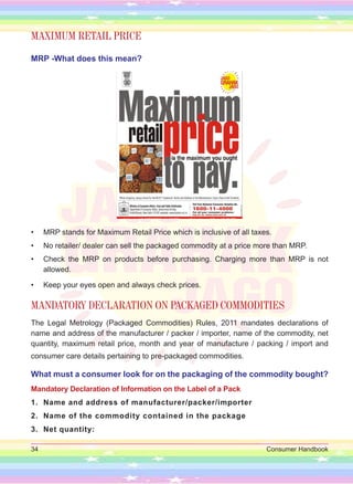34 Consumer Handbook
MAXIMUM RETAIL PRICE
MRP -What does this mean?
• MRP stands for Maximum Retail Price which is inclusive of all taxes.
• No retailer/ dealer can sell the packaged commodity at a price more than MRP.
• Check the MRP on products before purchasing. Charging more than MRP is not
allowed.
• Keep your eyes open and always check prices.
MANDATORY DECLARATION ON PACKAGED COMMODITIES
The Legal Metrology (Packaged Commodities) Rules, 2011 mandates declarations of
name and address of the manufacturer / packer / importer, name of the commodity, net
quantity, maximum retail price, month and year of manufacture / packing / import and
consumer care details pertaining to pre-packaged commodities.
What must a consumer look for on the packaging of the commodity bought?
Mandatory Declaration of Information on the Label of a Pack
1. Name and address of manufacturer/packer/importer
2. Name of the commodity contained in the package
3. Net quantity:
 