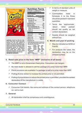Consumer Handbook 35

 In terms of standard units of
weight or measure.

 Commodities listed in
Schedule II to the Rules
should be packed in standard
quantities.

 Terms like ‘approximate’,
‘about’, ‘when packed’
should not qualify as net
content declaration.

 Sweets should be weighed
without box.
4. Month and year of packing

 May be indicated as 02/05 or
Feb/05.

 For products like tubes, the
declaration may be on the
crimped surface.
5. Retail sale price in the form “MRP” (inclusive of all taxes)

 The MRP is not a Government fixed price. Consumers can bargain.

 No retail dealer is allowed to sell the package at a price more than MRP.

 Penal provisions are available if a package is sold at a price more than MRP.

 Putting of price sticker to increase the printed price is not permitted.

 Putting of price stickers to reduce the printed price is permitted, provided the earliest
declaration of the manufacturer is visible.
6. Consumer Contact

 Consumer Cell details, like name and address of the contact person, telephone
no. and e-mail.
7. General

 All declaration shall be conspicuous and unambiguous.
 