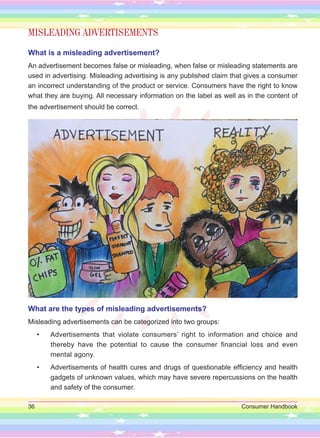 36 Consumer Handbook
MISLEADING ADVERTISEMENTS
What is a misleading advertisement?
An advertisement becomes false or misleading, when false or misleading statements are
used in advertising. Misleading advertising is any published claim that gives a consumer
an incorrect understanding of the product or service. Consumers have the right to know
what they are buying. All necessary information on the label as well as in the content of
the advertisement should be correct.
What are the types of misleading advertisements?
Misleading advertisements can be categorized into two groups:
• Advertisements that violate consumers’ right to information and choice and
thereby have the potential to cause the consumer financial loss and even
mental agony.
• Advertisements of health cures and drugs of questionable efficiency and health
gadgets of unknown values, which may have severe repercussions on the health
and safety of the consumer.
 