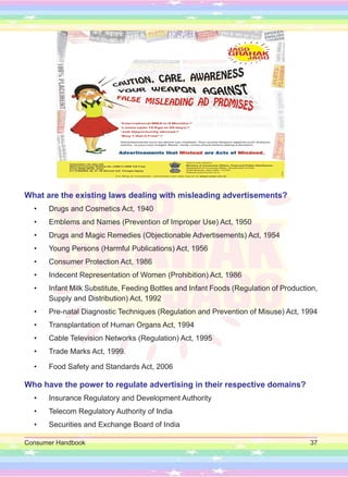 Consumer Handbook 37
What are the existing laws dealing with misleading advertisements?
• Drugs and Cosmetics Act, 1940
• Emblems and Names (Prevention of Improper Use) Act, 1950
• Drugs and Magic Remedies (Objectionable Advertisements) Act, 1954
• Young Persons (Harmful Publications) Act, 1956
• Consumer Protection Act, 1986
• Indecent Representation of Women (Prohibition) Act, 1986
• Infant Milk Substitute, Feeding Bottles and Infant Foods (Regulation of Production,
Supply and Distribution) Act, 1992
• Pre-natal Diagnostic Techniques (Regulation and Prevention of Misuse) Act, 1994
• Transplantation of Human Organs Act, 1994
• Cable Television Networks (Regulation) Act, 1995
• Trade Marks Act, 1999.
• Food Safety and Standards Act, 2006
Who have the power to regulate advertising in their respective domains?
• Insurance Regulatory and Development Authority
• Telecom Regulatory Authority of India
• Securities and Exchange Board of India
 