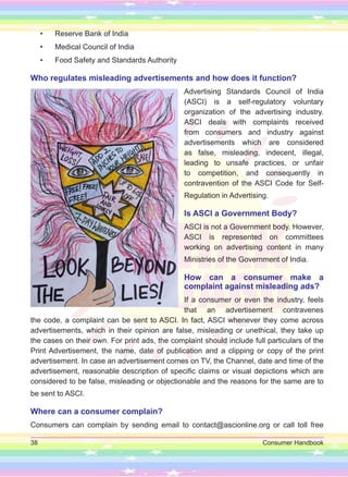 38 Consumer Handbook
• Reserve Bank of India
• Medical Council of India
• Food Safety and Standards Authority
Who regulates misleading advertisements and how does it function?
Advertising Standards Council of India
(ASCI) is a self-regulatory voluntary
organization of the advertising industry.
ASCI deals with complaints received
from consumers and industry against
advertisements which are considered
as false, misleading, indecent, illegal,
leading to unsafe practices, or unfair
to competition, and consequently in
contravention of the ASCI Code for Self-
Regulation in Advertising.
Is ASCI a Government Body?
ASCI is not a Government body. However,
ASCI is represented on committees
working on advertising content in many
Ministries of the Government of India.
How can a consumer make a
complaint against misleading ads?
If a consumer or even the industry, feels
that an advertisement contravenes
the code, a complaint can be sent to ASCI. In fact, ASCI whenever they come across
advertisements, which in their opinion are false, misleading or unethical, they take up
the cases on their own. For print ads, the complaint should include full particulars of the
Print Advertisement, the name, date of publication and a clipping or copy of the print
advertisement. In case an advertisement comes on TV, the Channel, date and time of the
advertisement, reasonable description of specific claims or visual depictions which are
considered to be false, misleading or objectionable and the reasons for the same are to
be sent to ASCI.
Where can a consumer complain?
Consumers can complain by sending email to contact@ascionline.org or call toll free
 