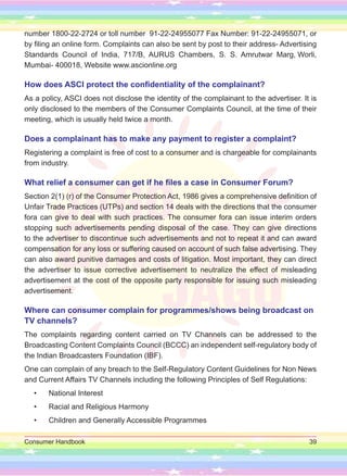 Consumer Handbook 39
number 1800-22-2724 or toll number 91-22-24955077 Fax Number: 91-22-24955071, or
by filing an online form. Complaints can also be sent by post to their address- Advertising
Standards Council of India, 717/B, AURUS Chambers, S. S. Amrutwar Marg, Worli,
Mumbai- 400018, Website www.ascionline.org
How does ASCI protect the confidentiality of the complainant?
As a policy, ASCI does not disclose the identity of the complainant to the advertiser. It is
only disclosed to the members of the Consumer Complaints Council, at the time of their
meeting, which is usually held twice a month.
Does a complainant has to make any payment to register a complaint?
Registering a complaint is free of cost to a consumer and is chargeable for complainants
from industry.
What relief a consumer can get if he files a case in Consumer Forum?
Section 2(1) (r) of the Consumer Protection Act, 1986 gives a comprehensive definition of
Unfair Trade Practices (UTPs) and section 14 deals with the directions that the consumer
fora can give to deal with such practices. The consumer fora can issue interim orders
stopping such advertisements pending disposal of the case. They can give directions
to the advertiser to discontinue such advertisements and not to repeat it and can award
compensation for any loss or suffering caused on account of such false advertising. They
can also award punitive damages and costs of litigation. Most important, they can direct
the advertiser to issue corrective advertisement to neutralize the effect of misleading
advertisement at the cost of the opposite party responsible for issuing such misleading
advertisement.
Where can consumer complain for programmes/shows being broadcast on
TV channels?
The complaints regarding content carried on TV Channels can be addressed to the
Broadcasting Content Complaints Council (BCCC) an independent self-regulatory body of
the Indian Broadcasters Foundation (IBF).
One can complain of any breach to the Self-Regulatory Content Guidelines for Non News
and Current Affairs TV Channels including the following Principles of Self Regulations:
• National Interest
• Racial and Religious Harmony
• Children and Generally Accessible Programmes
 