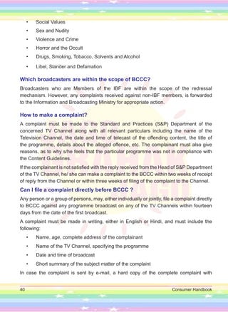 40 Consumer Handbook
• Social Values
• Sex and Nudity
• Violence and Crime
• Horror and the Occult
• Drugs, Smoking, Tobacco, Solvents and Alcohol
• Libel, Slander and Defamation
Which broadcasters are within the scope of BCCC?
Broadcasters who are Members of the IBF are within the scope of the redressal
mechanism. However, any complaints received against non-IBF members, is forwarded
to the Information and Broadcasting Ministry for appropriate action.
How to make a complaint?
A complaint must be made to the Standard and Practices (S&P) Department of the
concerned TV Channel along with all relevant particulars including the name of the
Television Channel, the date and time of telecast of the offending content, the title of
the programme, details about the alleged offence, etc. The complainant must also give
reasons, as to why s/he feels that the particular programme was not in compliance with
the Content Guidelines.
If the complainant is not satisfied with the reply received from the Head of S&P Department
of the TV Channel, he/ she can make a complaint to the BCCC within two weeks of receipt
of reply from the Channel or within three weeks of filing of the complaint to the Channel.
Can I file a complaint directly before BCCC ?
Any person or a group of persons, may, either individually or jointly, file a complaint directly
to BCCC against any programme broadcast on any of the TV Channels within fourteen
days from the date of the first broadcast.
A complaint must be made in writing, either in English or Hindi, and must include the
following:
• Name, age, complete address of the complainant
• Name of the TV Channel, specifying the programme
• Date and time of broadcast
• Short summary of the subject matter of the complaint
In case the complaint is sent by e-mail, a hard copy of the complete complaint with
 