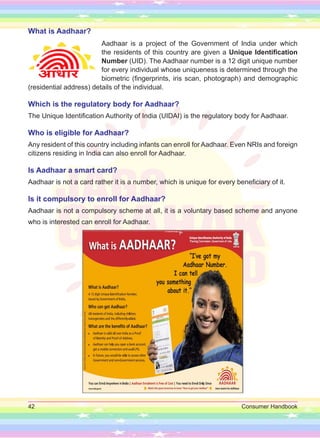 42 Consumer Handbook
What is Aadhaar?
Aadhaar is a project of the Government of India under which
the residents of this country are given a Unique Identification
Number (UID). The Aadhaar number is a 12 digit unique number
for every individual whose uniqueness is determined through the
biometric (fingerprints, iris scan, photograph) and demographic
(residential address) details of the individual.
Which is the regulatory body for Aadhaar?
The Unique Identification Authority of India (UIDAI) is the regulatory body for Aadhaar.
Who is eligible for Aadhaar?
Any resident of this country including infants can enroll for Aadhaar. Even NRIs and foreign
citizens residing in India can also enroll for Aadhaar.
Is Aadhaar a smart card?
Aadhaar is not a card rather it is a number, which is unique for every beneficiary of it.
Is it compulsory to enroll for Aadhaar?
Aadhaar is not a compulsory scheme at all, it is a voluntary based scheme and anyone
who is interested can enroll for Aadhaar.
 