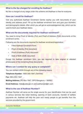 Consumer Handbook 43
What is the fee charged for enrolling for Aadhaar?
No fee is charged at any stage under this scheme and Aadhaar is free for everyone.
How can I enroll for Aadhaar?
Visit any authorized Aadhaar Enrolment Centre nearby you with documents of your
identity and address proof. Fill up the Aadhaar enrolment form and give your biometric
and demographic details. After which you will get an acknowledgement slip, which can be
used to track your Aadhaar status.
What are the documents required for Aadhaar enrolment?
You need to bring Proof of Identity (PoI) and Proof of Address (PoA) documents at the
enrolment centre.
Following are the documents required for Aadhaar enrolment/registration:
• Filled Aadhaar Enrolment Form
• Proof of Identity (PoI) document
• Proof of Address (PoA) document
• Date of Birth (DoB) document
Except the Aadhaar enrolment form, you are required to take original or attested
photocopies of the remaining three documents.
Where can I contact for any query or complaint?
You can contact UIDAI through any of the following means:
Telephone Number: 1800-300-1947 (Toll-free)
Fax: 080-2353 1947
Mailing Address: PO Box 1947, GPO Bangaluru – 560001
Email Address: help@uidai.gov.in and aadharcard@in.com
What is the use of Aadhaar Number?
Aadhaar Number will serve as the single source for your identification that can be used
in various services like ticket booking, opening of bank accounts, transfer of welfare
payments etc. Aadhaar will help the poor and needy people to get benefits from the
services provided by the government.
 