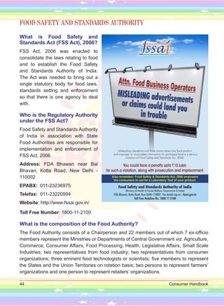 44 Consumer Handbook
FOOD SAFETY AND STANDARDS AUTHORITY
What is Food Safety and
Standards Act (FSS Act), 2006?
FSS Act, 2006 was enacted to
consolidate the laws relating to food
and to establish the Food Safety
and Standards Authority of India.
The Act was needed to bring out a
single statutory body for food laws,
standards setting and enforcement
so that there is one agency to deal
with.
Who is the Regulatory Authority
under the FSS Act?
Food Safety and Standards Authority
of India in association with State
Food Authorities are responsible for
implementation and enforcement of
FSS Act, 2006.
Address: FDA Bhawan near Bal
Bhavan, Kotla Road, New Delhi -
110002
EPABX: 011-23236975
Telefax: 011-23220994
Website: http://www.fssai.gov.in/
Toll Free Number: 1800-11-2100
What is the composition of the Food Authority?
The Food Authority consists of a Chairperson and 22 members out of which 7 ex-officio
members represent the Ministries or Departments of Central Government viz. Agriculture,
Commerce, Consumer Affairs, Food Processing, Health, Legislative Affairs, Small Scale
Industries; two representatives from food industry; two representatives from consumer
organizations; three eminent food technologists or scientists; five members to represent
the States and the Union Territories on rotation basis; two persons to represent farmers’
organizations and one person to represent retailers’ organizations.
 