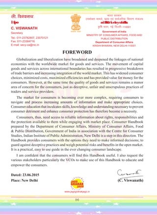 (v)
FOREWORD
Globalization and liberalization have broadened and deepened the linkages of national
economies with the worldwide market for goods and services. The movement of capital
goods and services across international boundaries has resulted in progressive breakdown
of trade barriers and increasing integration of the world market. This has widened consumer
choices, minimized costs, maximized efficiencies and has provided value for money for the
consumers. However, at the same time the quality of goods and services remains a manor
area of concern for the consumers, just as deceptive, unfair and unscrupulous practices of
traders and service providers.
The market for consumers is becoming ever more complex, requiring consumers to
navigate and process increasing amounts of information and make appropriate choices.
Consumer education that inculcates skills, knowledge and understanding necessary to prevent
consumer detriment and enhance consumer protection has therefore become a necessity.
Consumers, thus, need access to reliable information about rights, responsibilities and
the protection available to them while engaging with market place. Consumer Handbook
prepared by the Department of Consumer Affairs, Ministry of Consumer Affairs, Food
& Public Distribution, Government of India in association with the Centre for Consumer
Studies, Indian Institute of Public Administration, New Delhi is a step in this direction. The
Handbook provides consumers with the options they need to make informed decisions; to
guard against deceptive practices and weigh potential risks and benefits in the open market.
It is a practical, easy to use guide in the ever changing consumer landscape.
I am confident that the consumers will find this Handbook useful. I also request the
various stakeholders particularly the VCOs to make use of this Handbook to educate and
empower the consumers.
Dated: 23.06.2015
Place: New Delhi (C. Viswanath)
lh- fo'oukFk
lfpo
C. VISWANATH
Secretary
Tel.: 011-23782807, 23070121
Fax: 011-23384716
E-mail: secy-ca@nic.in
Hkkjr ljdkj
miHkksDrk ekeys] [kk| ,oa lkoZtfud forj.k ea=ky;
miHkksDrk ekeys foHkkx
—f"k Hkou] ubZ fnYyh&110001
Government of India
MINISTRY OF CONSUMER AFFAIRS, FOOD AND
PUBLIC DISTRIBUTION
Department of Consumer Affairs
KRISHI BHAWAN, NEW DELHI-110001
www.jagograhakjago.in
 